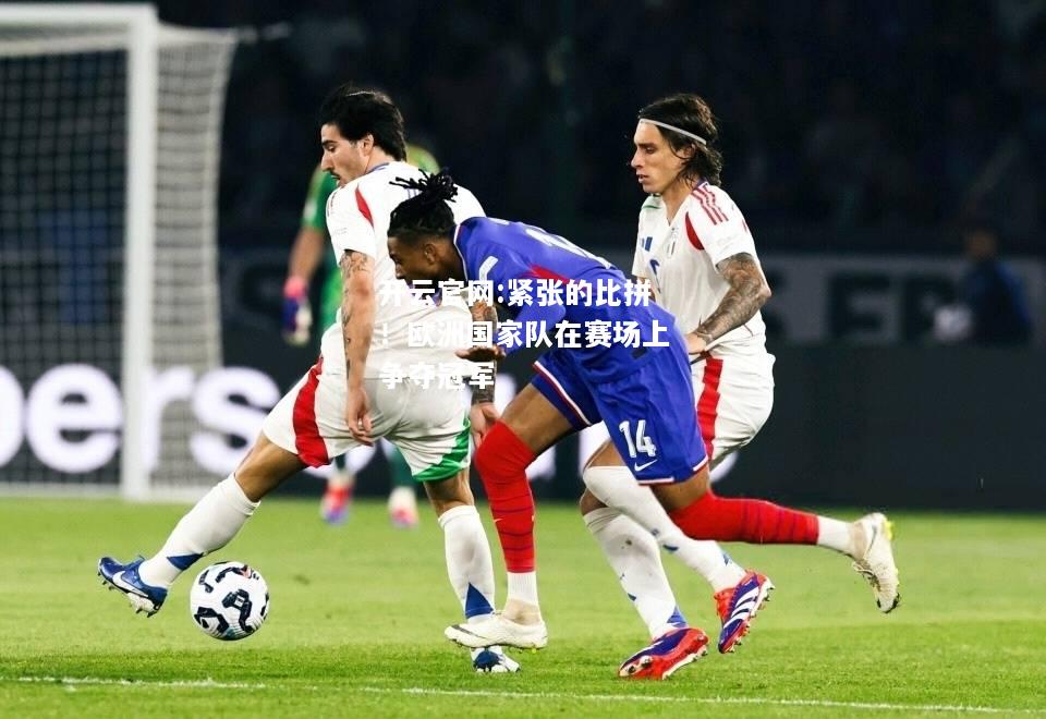 开云官网:紧张的比拼！欧洲国家队在赛场上争夺冠军