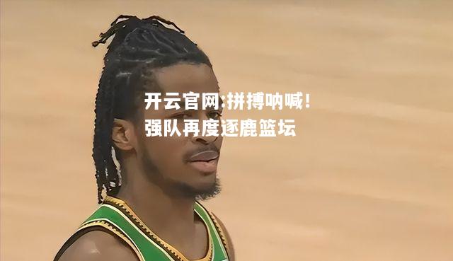 开云官网:拼搏呐喊！强队再度逐鹿篮坛