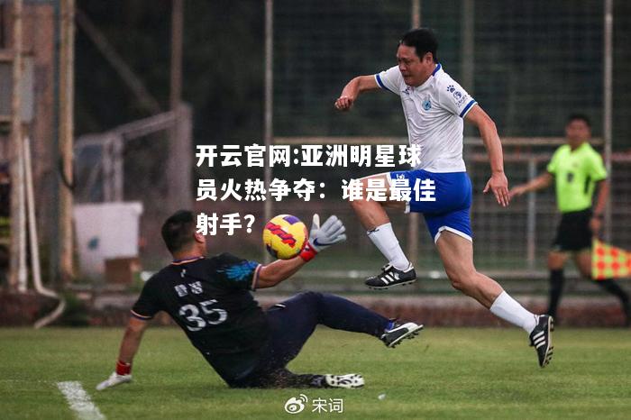 开云官网:亚洲明星球员火热争夺：谁是最佳射手？