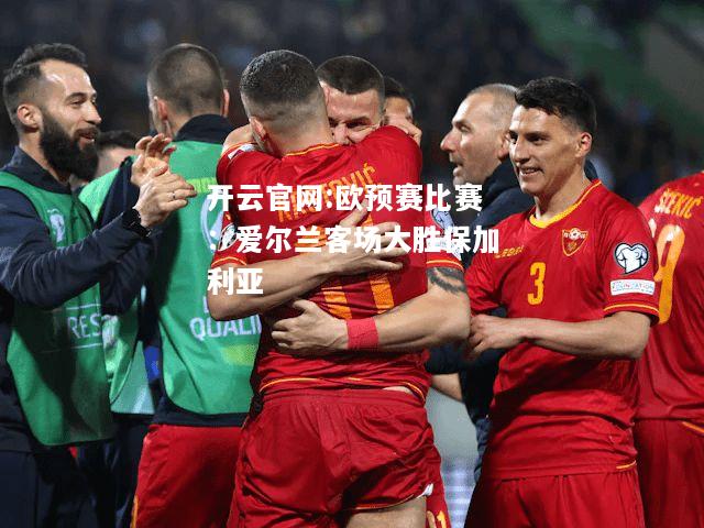 开云官网:欧预赛比赛：爱尔兰客场大胜保加利亚