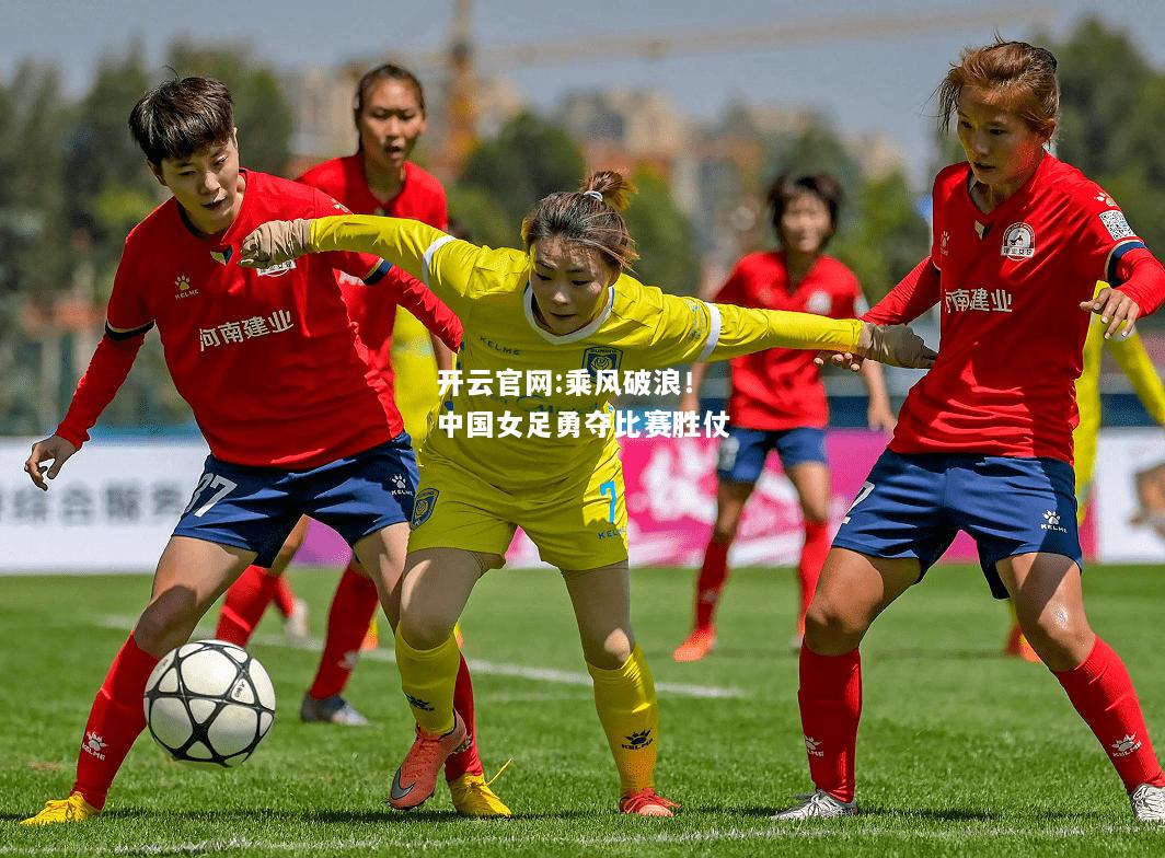 开云官网:乘风破浪！中国女足勇夺比赛胜仗