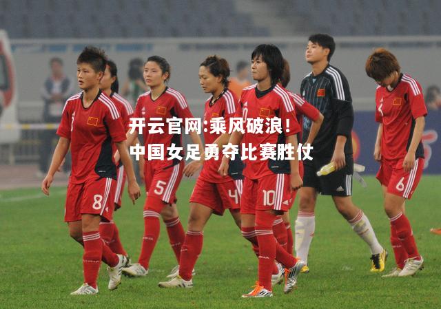 开云官网:乘风破浪！中国女足勇夺比赛胜仗