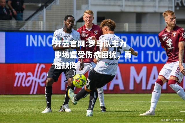 开云官网:罗马队主力中场遭受伤病困扰，再度缺阵