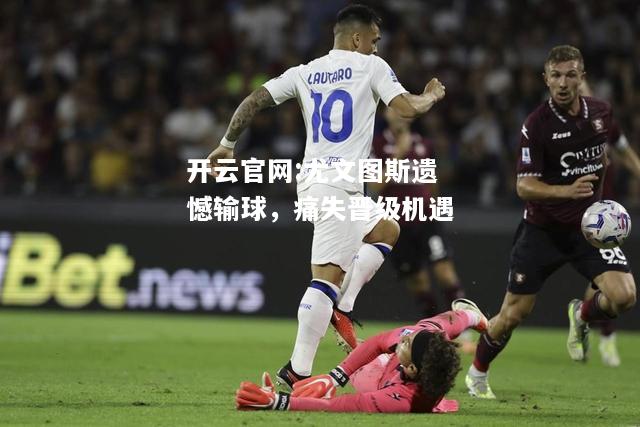 开云官网:尤文图斯遗憾输球，痛失晋级机遇