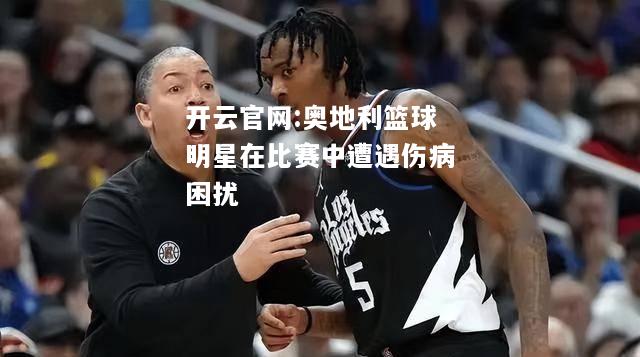 开云官网:奥地利篮球明星在比赛中遭遇伤病困扰