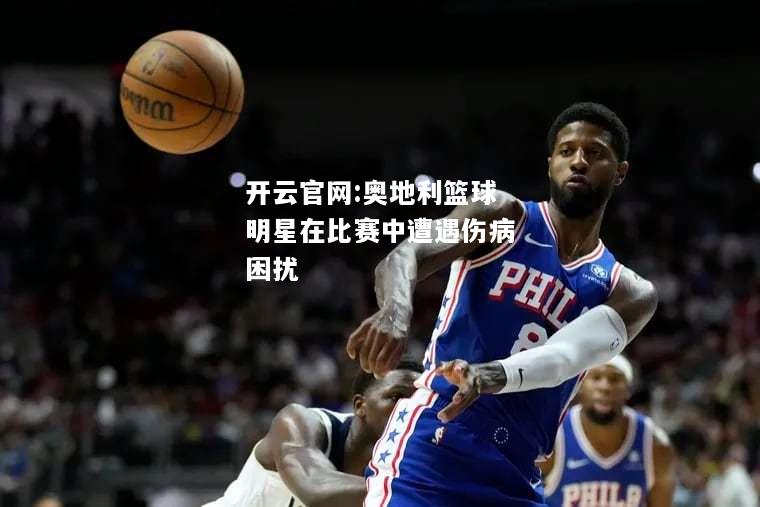 开云官网:奥地利篮球明星在比赛中遭遇伤病困扰