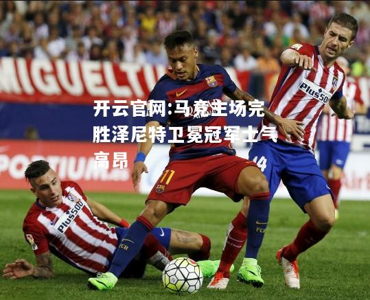 开云官网:马竞主场完胜泽尼特卫冕冠军士气高昂