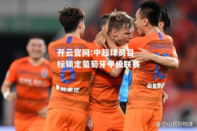 开云官网:中超球员目标锁定葡萄牙甲级联赛