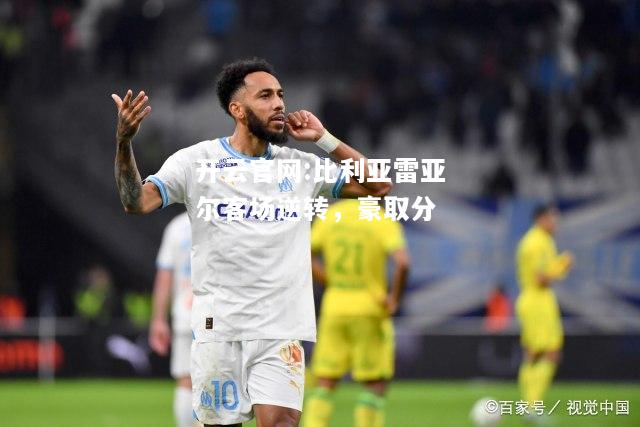 开云官网:比利亚雷亚尔客场逆转，豪取分