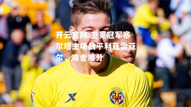 开云官网:卫冕冠军塞尔塔主场战平利亚雷亚尔，难舍难分