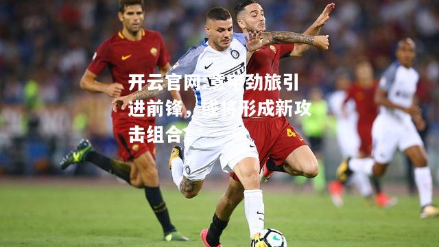 开云官网:意甲劲旅引进前锋，或将形成新攻击组合！