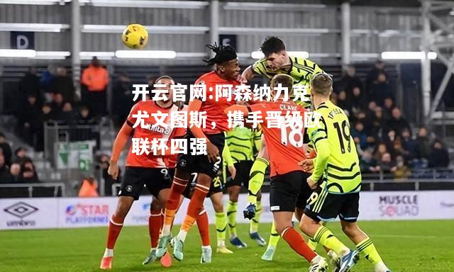 开云官网:阿森纳力克尤文图斯，携手晋级欧联杯四强