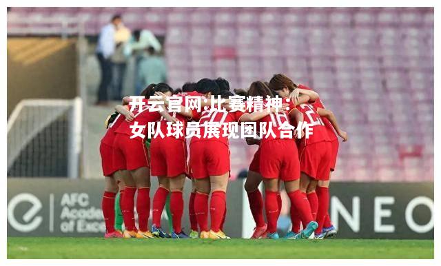 开云官网:比赛精神：女队球员展现团队合作