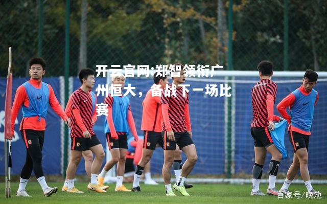 开云官网:郑智领衔广州恒大，备战下一场比赛