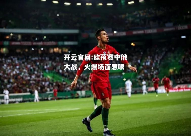 开云官网:欧预赛中俄大战，火爆场面惹眼