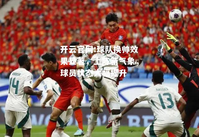 开云官网:球队换帅效果显著，上阵新气象，球员状态大幅提升