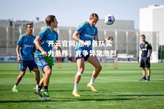 开云官网:意甲各队实力悬殊，竞争异常激烈