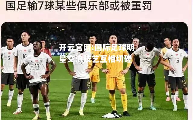 开云官网:国际足球明星交流技艺互相切磋