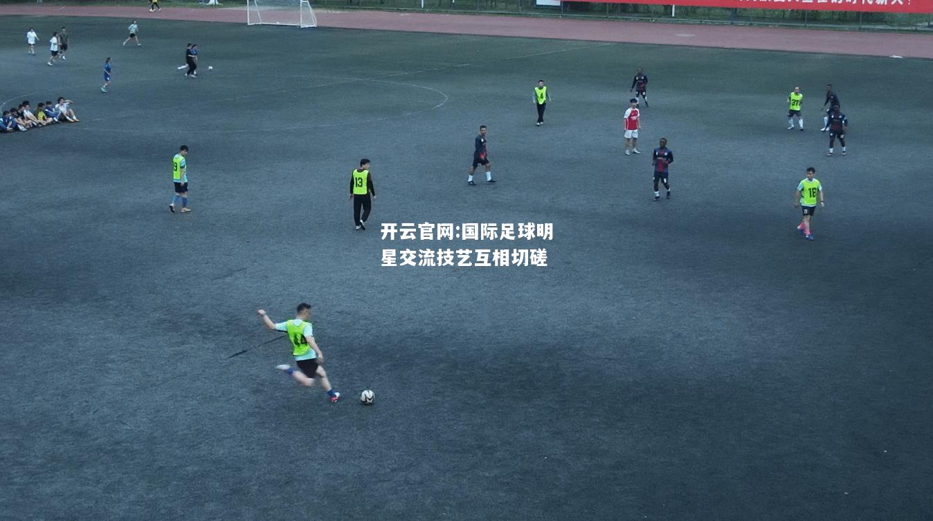 开云官网:国际足球明星交流技艺互相切磋