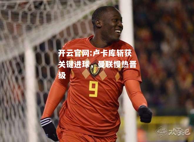 开云官网:卢卡库斩获关键进球，曼联慢热晋级