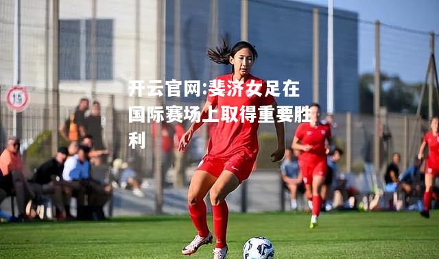 开云官网:斐济女足在国际赛场上取得重要胜利