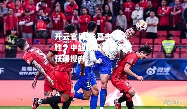 开云官网:华夏主场小胜，中超保级希望再度获得提升