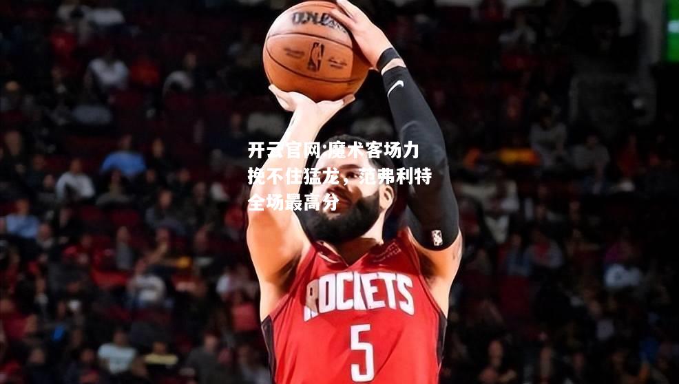 开云官网:魔术客场力挽不住猛龙，范弗利特全场最高分