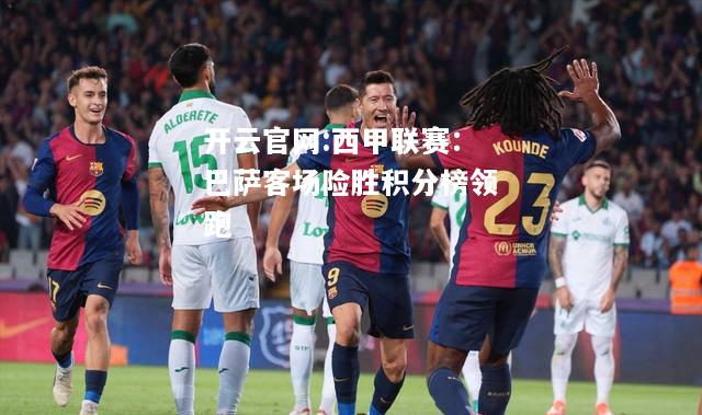 开云官网:西甲联赛：巴萨客场险胜积分榜领跑