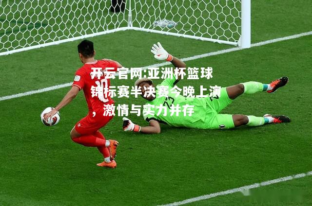 开云官网:亚洲杯篮球锦标赛半决赛今晚上演，激情与实力并存