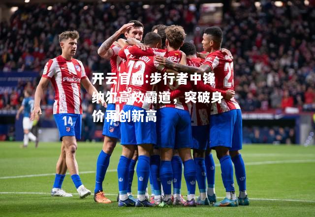 开云官网:步行者中锋纳尔高效霸道，突破身价再创新高