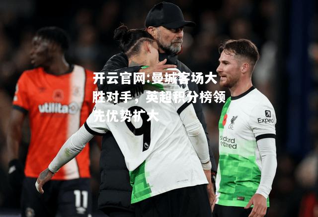 开云官网:曼城客场大胜对手，英超积分榜领先优势扩大