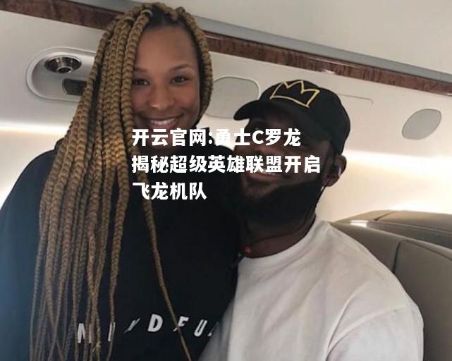 开云官网:勇士C罗龙揭秘超级英雄联盟开启飞龙机队
