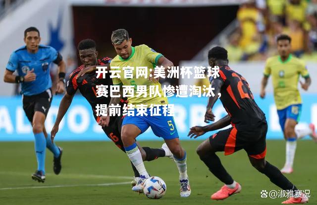 开云官网:美洲杯篮球赛巴西男队惨遭淘汰，提前结束征程