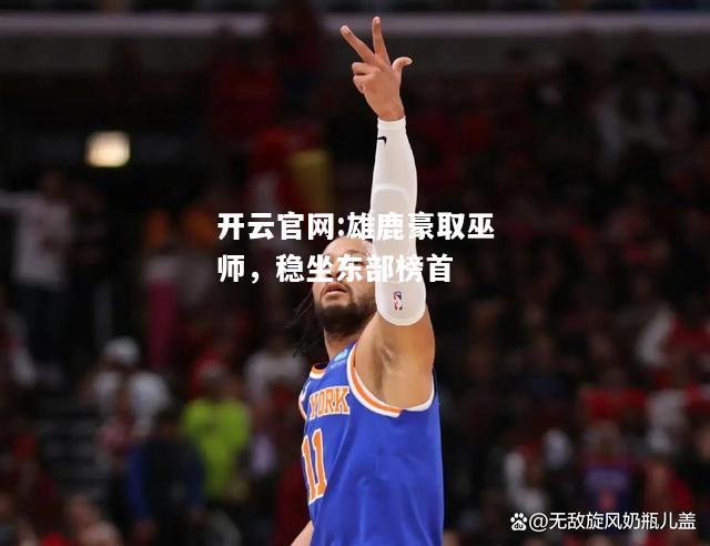 开云官网:雄鹿豪取巫师，稳坐东部榜首