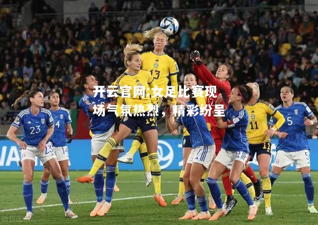 开云官网:女足比赛现场气氛热烈，精彩纷呈