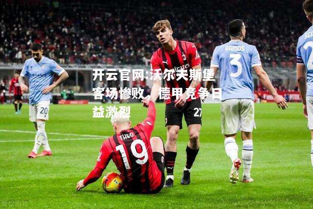 开云官网:沃尔夫斯堡客场惨败，德甲竞争日益激烈