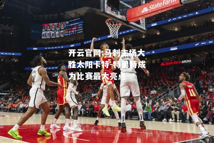 开云官网:马刺主场大胜太阳卡特-特里特成为比赛最大亮点