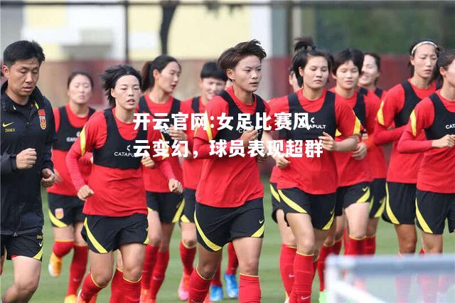 开云官网:女足比赛风云变幻，球员表现超群