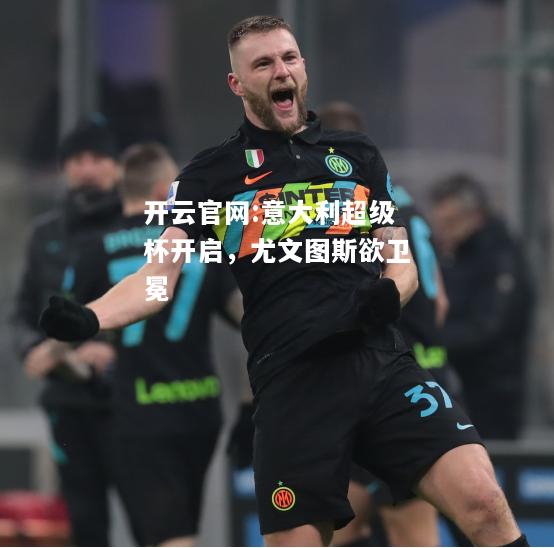 开云官网:意大利超级杯开启，尤文图斯欲卫冕