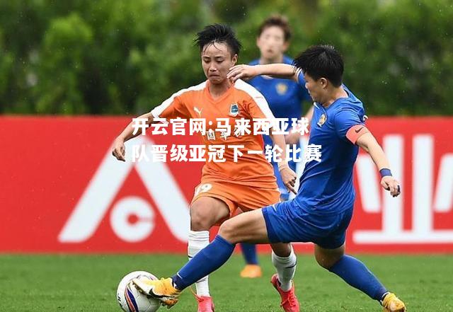开云官网:马来西亚球队晋级亚冠下一轮比赛