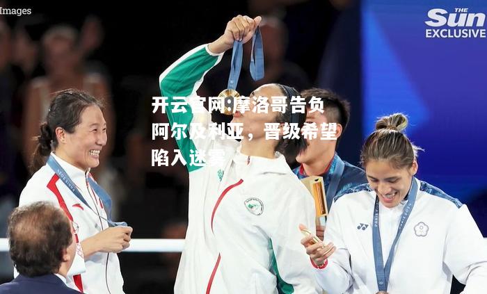 开云官网:摩洛哥告负阿尔及利亚，晋级希望陷入迷雾