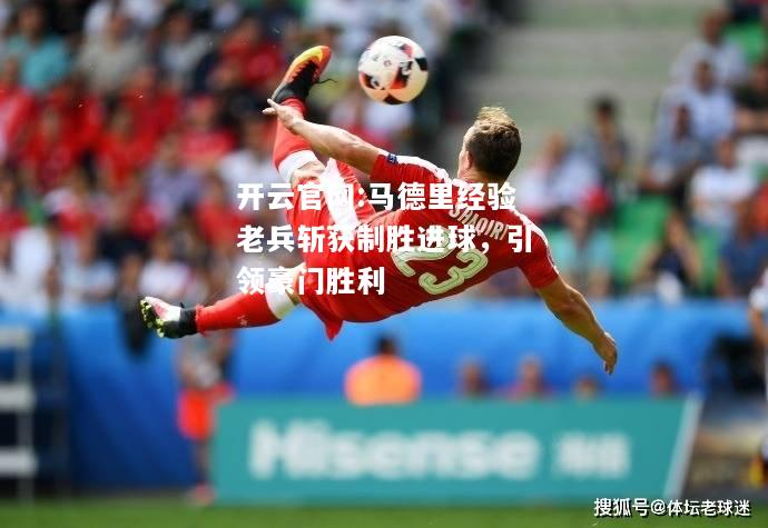 开云官网:马德里经验老兵斩获制胜进球，引领豪门胜利