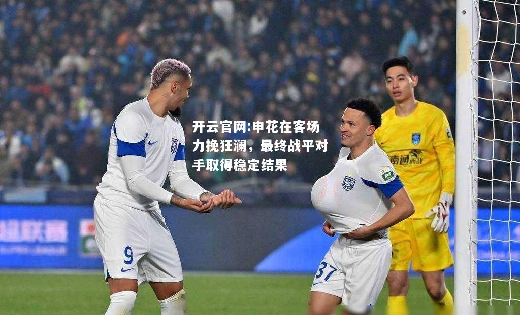 开云官网:申花在客场力挽狂澜，最终战平对手取得稳定结果