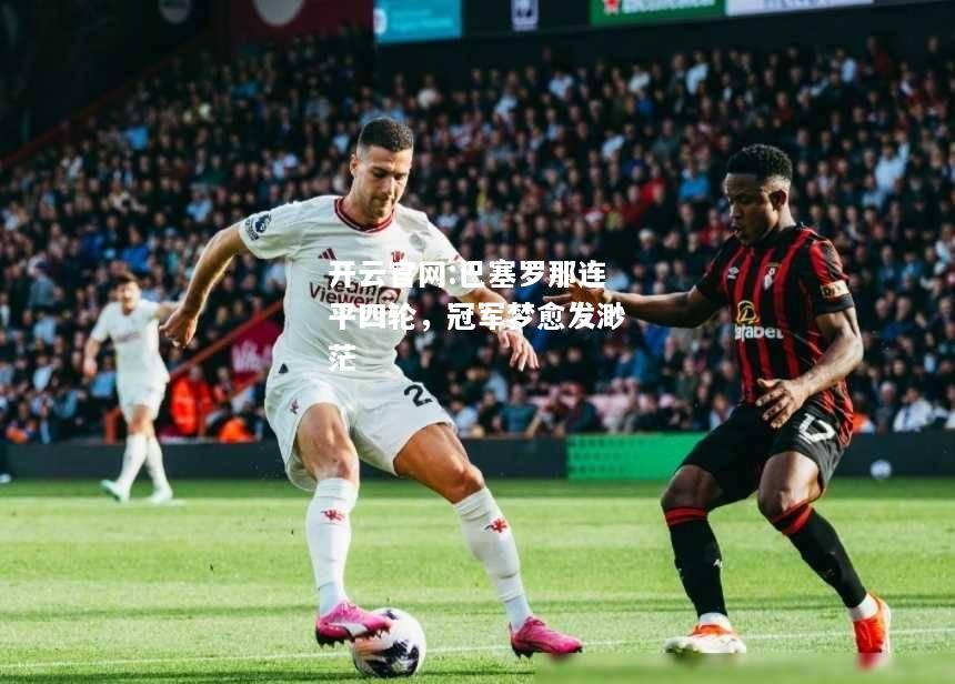 开云官网:巴塞罗那连平四轮，冠军梦愈发渺茫