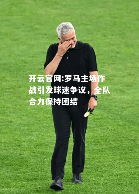 开云官网:罗马主场作战引发球迷争议，全队合力保持团结