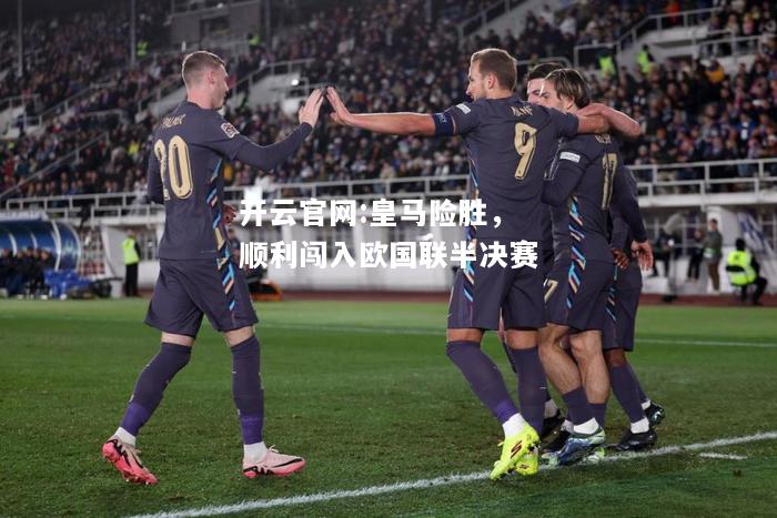 开云官网:皇马险胜，顺利闯入欧国联半决赛
