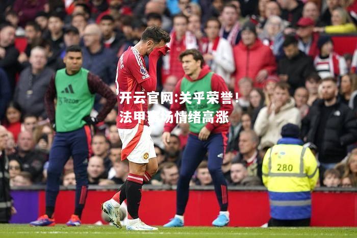 开云官网:关乎荣誉！法甲赛场情绪高涨