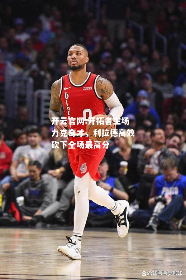 开云官网:开拓者主场力克奇才，利拉德高效砍下全场最高分