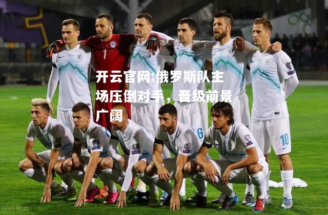 开云官网:俄罗斯队主场压倒对手，晋级前景广阔