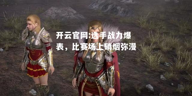 开云官网:选手战力爆表，比赛场上硝烟弥漫